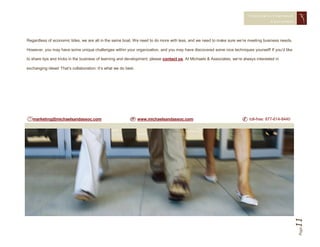 CONQUERING CORPORAT E
                                                                                                                                        CHAL LENGES




Regardless of economic tides, we are all in the same boat. We need to do more with less, and we need to make sure we’re meeting business needs.

However, you may have some unique challenges within your organization, and you may have discovered some nice techniques yourself! If you’d like

to share tips and tricks in the business of learning and development, please contact us. At Michaels & Associates, we’re always interested in

exchanging ideas! That’s collaboration: It’s what we do best.




   marketing@michaelsandassoc.com                               www.michaelsandassoc.com                                    toll-free: 877-614-8440




                                                                                                                                                      11
                                                                                                                                                      Page
 