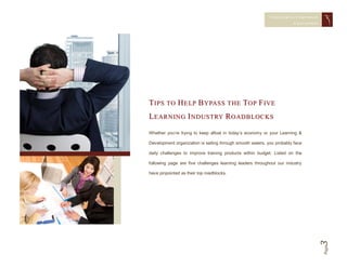 CONQUERING CORPORAT E
                                                                        CHAL LENGES




T I P S T O H E L P B Y PA S S T H E TO P F I V E
L E A R N I N G I N D U S T RY R O A D B L O C K S
Whether you’re trying to keep afloat in today’s economy or your Learning &

Development organization is sailing through smooth waters, you probably face

daily challenges to improve training products within budget. Listed on the

following page are five challenges learning leaders throughout our industry

have pinpointed as their top roadblocks.




                                                                                  3   Page
 