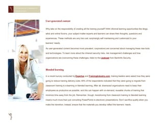 CONQUERING CORPORAT E
       CHAL LENGES




                               User-generated content


                               Why take on the responsibility of creating all the training yourself? With informal learning opportunities like blogs,

                               wikis and online forums, your subject matter experts and learners can share their thoughts, questions and

                               experiences. These methods are very low cost, surprisingly self maintaining and customized to your

                               learners’ needs.

                               As user-generated content becomes more prevalent, corporations are concerned about managing these new tools

                               and technologies. To learn more about the inherent security risks, risk management challenges and how

                               organizations are overcoming these challenges, listen to this podcast from BankInfo Security.




                               Blended learning

                               In a recent survey conducted by Expertus and TrainingIndustry.com, training leaders were asked how they were

                               going to reduce training delivery costs. 65% of the respondents indicated that they were going to migrate from

                               classroom training to e-learning or blended learning. After all, downsized organizations need to keep their

                               employees as productive as possible, and this can happen with on-demand, reusable chunks of training that

                               minimize time away from the job. Remember, though, transitioning from classroom training to blended learning

                               means much more than just converting PowerPoints to electronic presentations. Don’t sacrifice quality when you

                               make the transition; instead, ensure that the materials you develop reflect the learners’ needs.
6
Page
 