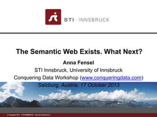 The Semantic Web Exists. What Next? 
©w Cwowp.ysrtiig-ihntn 2s0b1r3u c k S.aTtI INNSBRUCK www.sti-innsbruck.at 
Anna Fensel 
STI Innsbruck, University of Innsbruck 
Conquering Data Workshop (www.conqueringdata.com) 
Salzburg, Austria, 17 October 2013 
 