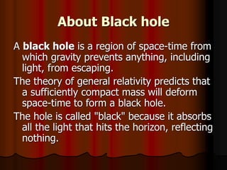 About Black hole
A black hole is a region of space-time from
which gravity prevents anything, including
light, from escaping.
The theory of general relativity predicts that
a sufficiently compact mass will deform
space-time to form a black hole.
The hole is called "black" because it absorbs
all the light that hits the horizon, reflecting
nothing.
 