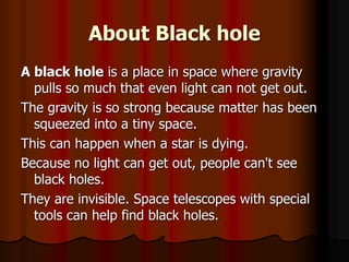 About Black hole
A black hole is a place in space where gravity
pulls so much that even light can not get out.
The gravity is so strong because matter has been
squeezed into a tiny space.
This can happen when a star is dying.
Because no light can get out, people can't see
black holes.
They are invisible. Space telescopes with special
tools can help find black holes.
 