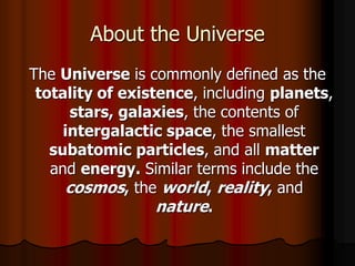 About the Universe
The Universe is commonly defined as the
totality of existence, including planets,
stars, galaxies, the contents of
intergalactic space, the smallest
subatomic particles, and all matter
and energy. Similar terms include the
cosmos, the world, reality, and
nature.
 