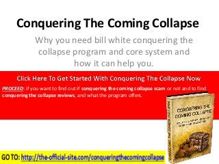 Conquering The Coming Collapse 
Why you need bill white conquering the 
collapse program and core system and 
how it can help you. 
PROCEED: if you want to find out if conquering the coming collapse scam or not and to find 
conquering the collapse reviews, and what the program offers. 
 