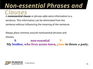 Non-essential Phrases and
Clauses
15
A nonessential clause or phrase adds extra information to a
sentence. This information can be eliminated from the
sentence without influencing the meaning of the sentence.
Always place commas around nonessential phrases and
clauses.
 
