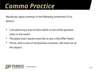 Comma Practice
17
Would you place commas in the following sentences? If so,
where?
 I am planning a trip to Paris which is one of the greatest
cities in the world.
 The place that I would most like to see is the Eiffel Tower.
 Pierre, who is one of my business contacts, will meet me at
the airport.
 