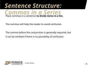 Sentence Structure:
Commas in a Series
18
Place commas in a sentence to divide items in a list.
The commas will help the reader to avoid confusion.
The comma before the conjunction is generally required, but
it can be omitted if there is no possibility of confusion.
 