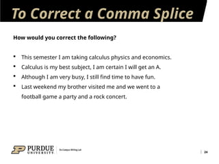 To Correct a Comma Splice
24
How would you correct the following?
 This semester I am taking calculus physics and economics.
 Calculus is my best subject, I am certain I will get an A.
 Although I am very busy, I still find time to have fun.
 Last weekend my brother visited me and we went to a
football game a party and a rock concert.
 