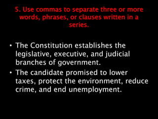 5. Use commas to separate three or more
words, phrases, or clauses written in a
series.
• The Constitution establishes the
legislative, executive, and judicial
branches of government.
• The candidate promised to lower
taxes, protect the environment, reduce
crime, and end unemployment.
 