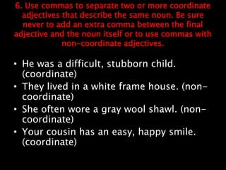 6. Use commas to separate two or more coordinate
adjectives that describe the same noun. Be sure
never to add an extra comma between the final
adjective and the noun itself or to use commas with
non-coordinate adjectives.
• He was a difficult, stubborn child.
(coordinate)
• They lived in a white frame house. (non-
coordinate)
• She often wore a gray wool shawl. (non-
coordinate)
• Your cousin has an easy, happy smile.
(coordinate)
 