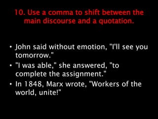 10. Use a comma to shift between the
main discourse and a quotation.
• John said without emotion, "I'll see you
tomorrow."
• "I was able," she answered, "to
complete the assignment."
• In 1848, Marx wrote, "Workers of the
world, unite!"
 
