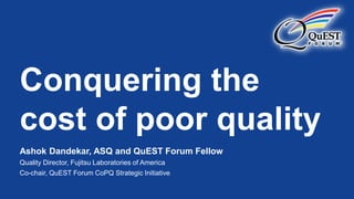 Conquering the
cost of poor quality
Ashok Dandekar, ASQ and QuEST Forum Fellow
Quality Director, Fujitsu Laboratories of America
Co-chair, QuEST Forum CoPQ Strategic Initiative
 