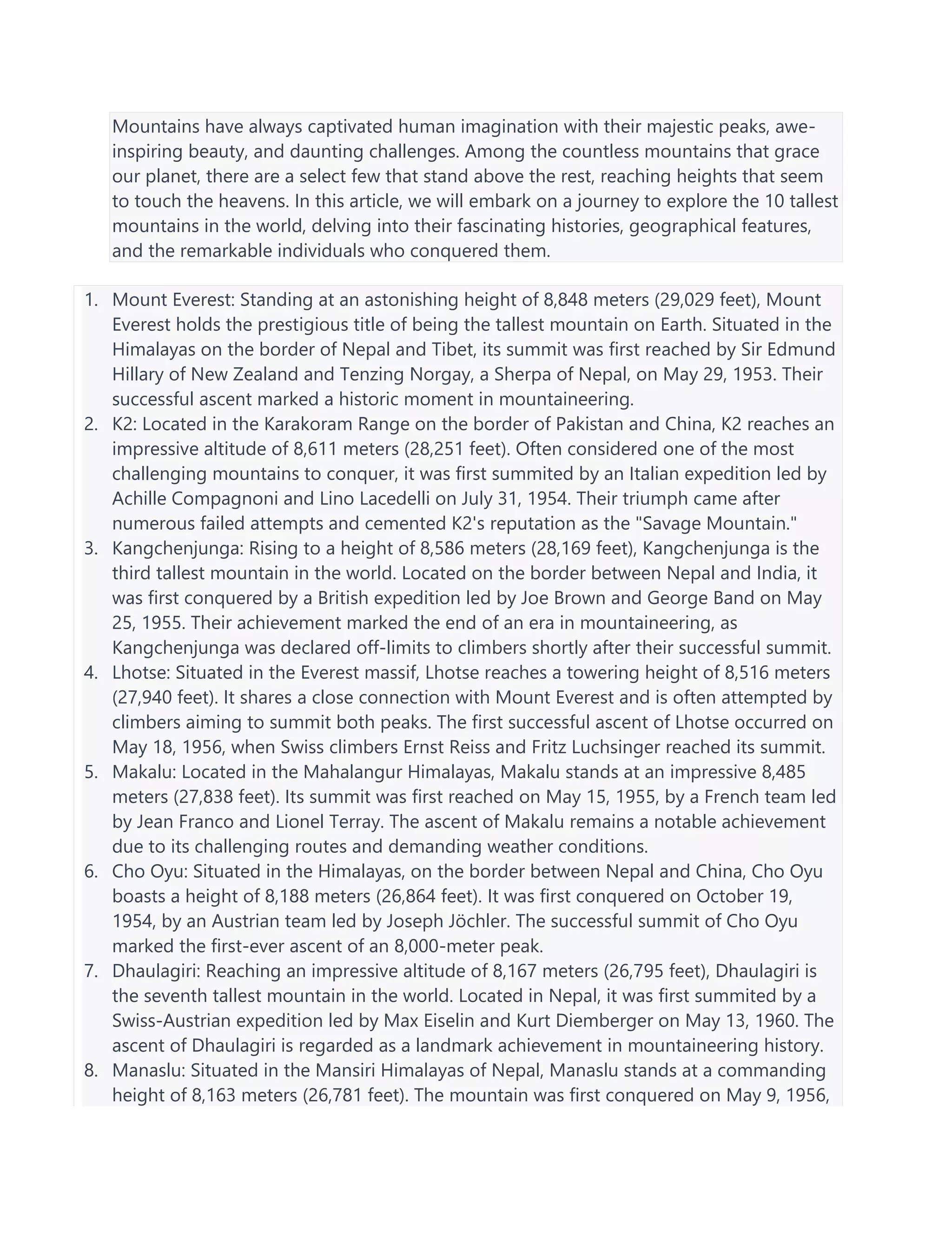 Mountains have always captivated human imagination with their majestic peaks, awe-
inspiring beauty, and daunting challenges. Among the countless mountains that grace
our planet, there are a select few that stand above the rest, reaching heights that seem
to touch the heavens. In this article, we will embark on a journey to explore the 10 tallest
mountains in the world, delving into their fascinating histories, geographical features,
and the remarkable individuals who conquered them.
1. Mount Everest: Standing at an astonishing height of 8,848 meters (29,029 feet), Mount
Everest holds the prestigious title of being the tallest mountain on Earth. Situated in the
Himalayas on the border of Nepal and Tibet, its summit was first reached by Sir Edmund
Hillary of New Zealand and Tenzing Norgay, a Sherpa of Nepal, on May 29, 1953. Their
successful ascent marked a historic moment in mountaineering.
2. K2: Located in the Karakoram Range on the border of Pakistan and China, K2 reaches an
impressive altitude of 8,611 meters (28,251 feet). Often considered one of the most
challenging mountains to conquer, it was first summited by an Italian expedition led by
Achille Compagnoni and Lino Lacedelli on July 31, 1954. Their triumph came after
numerous failed attempts and cemented K2's reputation as the "Savage Mountain."
3. Kangchenjunga: Rising to a height of 8,586 meters (28,169 feet), Kangchenjunga is the
third tallest mountain in the world. Located on the border between Nepal and India, it
was first conquered by a British expedition led by Joe Brown and George Band on May
25, 1955. Their achievement marked the end of an era in mountaineering, as
Kangchenjunga was declared off-limits to climbers shortly after their successful summit.
4. Lhotse: Situated in the Everest massif, Lhotse reaches a towering height of 8,516 meters
(27,940 feet). It shares a close connection with Mount Everest and is often attempted by
climbers aiming to summit both peaks. The first successful ascent of Lhotse occurred on
May 18, 1956, when Swiss climbers Ernst Reiss and Fritz Luchsinger reached its summit.
5. Makalu: Located in the Mahalangur Himalayas, Makalu stands at an impressive 8,485
meters (27,838 feet). Its summit was first reached on May 15, 1955, by a French team led
by Jean Franco and Lionel Terray. The ascent of Makalu remains a notable achievement
due to its challenging routes and demanding weather conditions.
6. Cho Oyu: Situated in the Himalayas, on the border between Nepal and China, Cho Oyu
boasts a height of 8,188 meters (26,864 feet). It was first conquered on October 19,
1954, by an Austrian team led by Joseph Jöchler. The successful summit of Cho Oyu
marked the first-ever ascent of an 8,000-meter peak.
7. Dhaulagiri: Reaching an impressive altitude of 8,167 meters (26,795 feet), Dhaulagiri is
the seventh tallest mountain in the world. Located in Nepal, it was first summited by a
Swiss-Austrian expedition led by Max Eiselin and Kurt Diemberger on May 13, 1960. The
ascent of Dhaulagiri is regarded as a landmark achievement in mountaineering history.
8. Manaslu: Situated in the Mansiri Himalayas of Nepal, Manaslu stands at a commanding
height of 8,163 meters (26,781 feet). The mountain was first conquered on May 9, 1956,
 