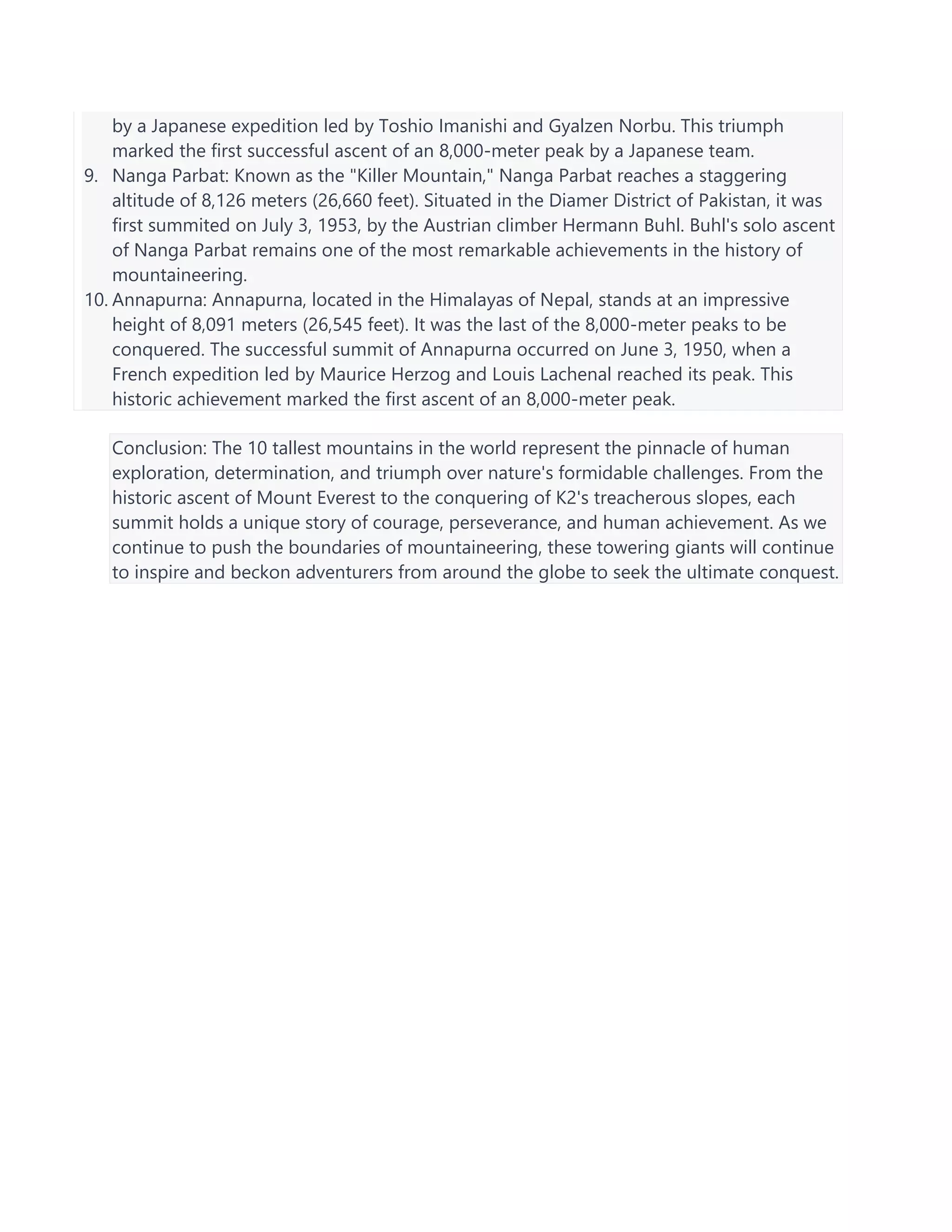 by a Japanese expedition led by Toshio Imanishi and Gyalzen Norbu. This triumph
marked the first successful ascent of an 8,000-meter peak by a Japanese team.
9. Nanga Parbat: Known as the "Killer Mountain," Nanga Parbat reaches a staggering
altitude of 8,126 meters (26,660 feet). Situated in the Diamer District of Pakistan, it was
first summited on July 3, 1953, by the Austrian climber Hermann Buhl. Buhl's solo ascent
of Nanga Parbat remains one of the most remarkable achievements in the history of
mountaineering.
10. Annapurna: Annapurna, located in the Himalayas of Nepal, stands at an impressive
height of 8,091 meters (26,545 feet). It was the last of the 8,000-meter peaks to be
conquered. The successful summit of Annapurna occurred on June 3, 1950, when a
French expedition led by Maurice Herzog and Louis Lachenal reached its peak. This
historic achievement marked the first ascent of an 8,000-meter peak.
Conclusion: The 10 tallest mountains in the world represent the pinnacle of human
exploration, determination, and triumph over nature's formidable challenges. From the
historic ascent of Mount Everest to the conquering of K2's treacherous slopes, each
summit holds a unique story of courage, perseverance, and human achievement. As we
continue to push the boundaries of mountaineering, these towering giants will continue
to inspire and beckon adventurers from around the globe to seek the ultimate conquest.
 