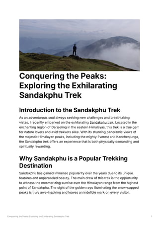 Conquering the Peaks: Exploring the Exhilarating Sandakphu Trek 1
Conquering the Peaks:
Exploring the Exhilarating
Sandakphu Trek
Introduction to the Sandakphu Trek
As an adventurous soul always seeking new challenges and breathtaking
vistas, I recently embarked on the exhilarating Sandakphu trek. Located in the
enchanting region of Darjeeling in the eastern Himalayas, this trek is a true gem
for nature lovers and avid trekkers alike. With its stunning panoramic views of
the majestic Himalayan peaks, including the mighty Everest and Kanchenjunga,
the Sandakphu trek offers an experience that is both physically demanding and
spiritually rewarding.
Why Sandakphu is a Popular Trekking
Destination
Sandakphu has gained immense popularity over the years due to its unique
features and unparalleled beauty. The main draw of this trek is the opportunity
to witness the mesmerizing sunrise over the Himalayan range from the highest
point of Sandakphu. The sight of the golden rays illuminating the snow-capped
peaks is truly awe-inspiring and leaves an indelible mark on every visitor.
 