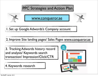 PPC Strategies and Action Plan

                                   www.conqueror.ae

          1. Set up Google Adwords’s Company account


          2. Improve Site landing pages/ Sales Pages www.conqueror.ae

         3. Tracking Adwords history record
         and analysis/ Keywords search
         transaction/ Impression/Click/CTR

         4. Keywords research

วันอาทิตย์ที่ 7 เมษายน 2013
 