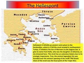 Hellespont is actually an ancient name given to the Dardanelles, which is a narrow strait located in northwestern Turkey. It connects the Sea of Marmara to the Aegean Sea. It gets its name from Helle, who was the daughter of Athamas, as she drowned here. This strait has an extensive history due to its strategic importance. Troy, the ancient legendary city was founded near the western opening of the strait. The Asiatic shore of the strait was the focal point of the Trojan War.  The Hellespont 