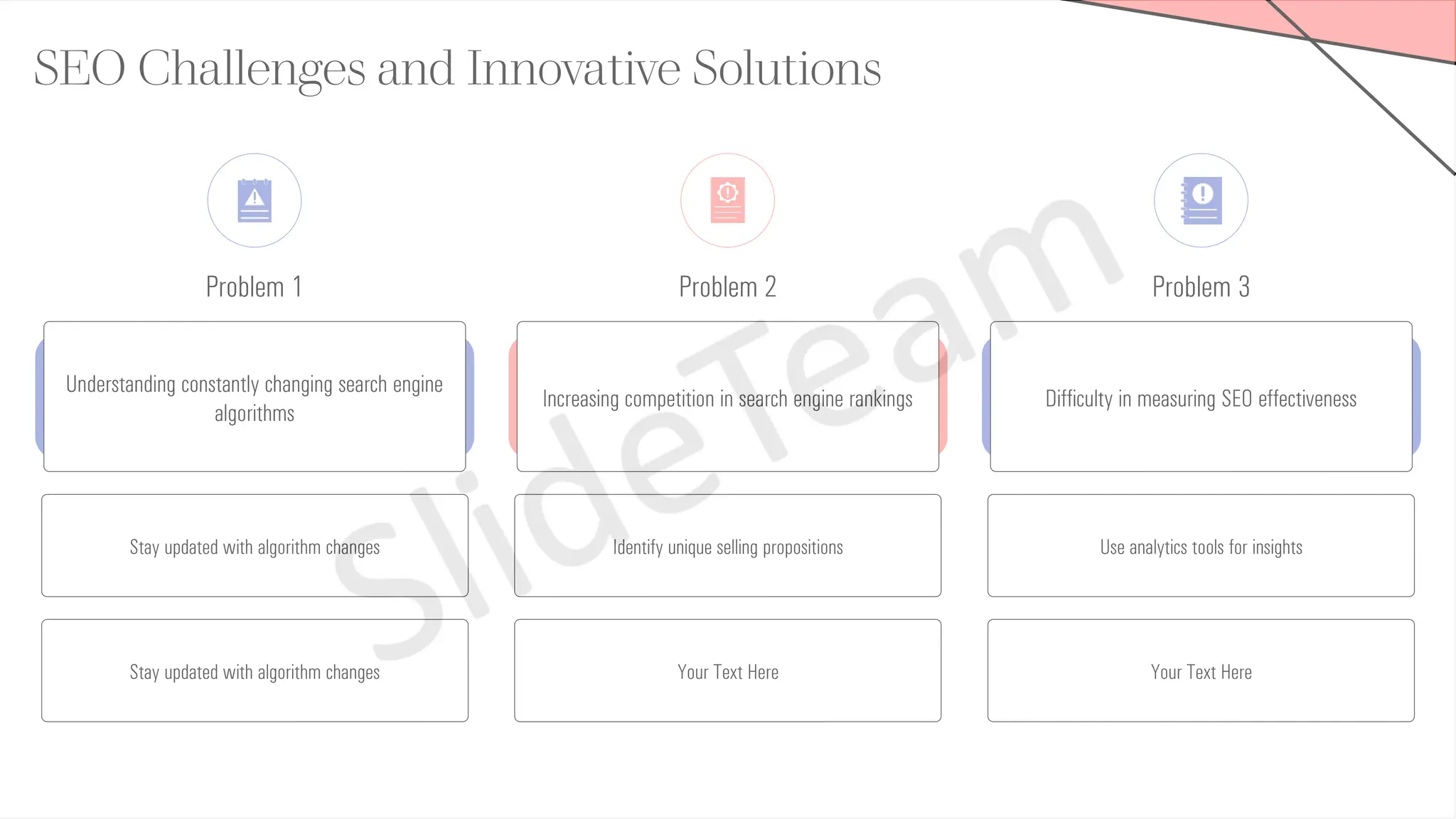Problem 1 Problem 2
SEO Challenges and Innovative Solutions
Problem 3
Understanding constantly changing search engine
algorithms
Stay updated with algorithm changes
Stay updated with algorithm changes
Increasing competition in search engine rankings
Identify unique selling propositions
Your Text Here
Difficulty in measuring SEO effectiveness
Use analytics tools for insights
Your Text Here
 