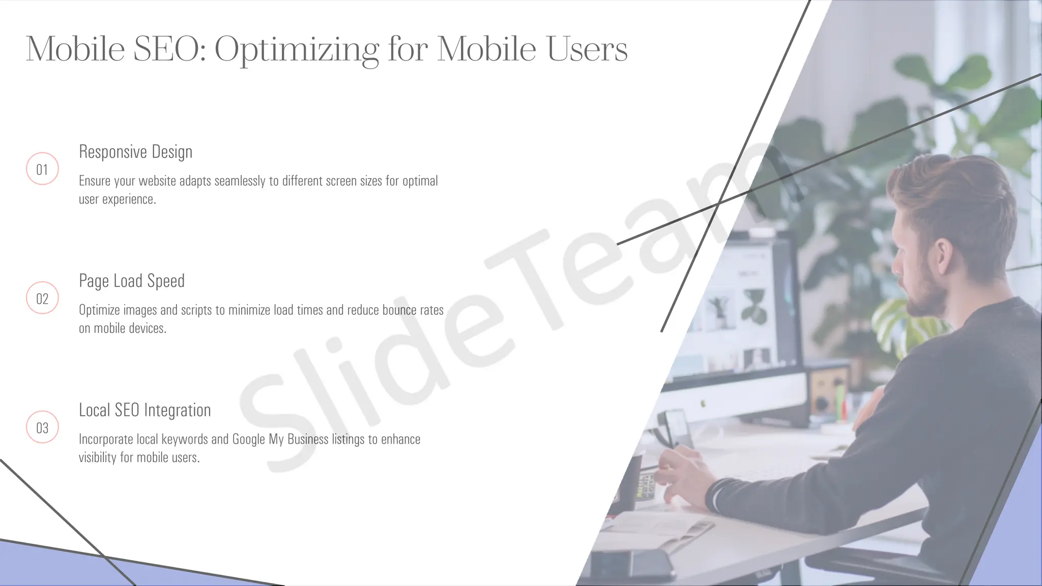 Mobile SEO: Optimizing for Mobile Users
01
Responsive Design
Ensure your website adapts seamlessly to different screen sizes for optimal
user experience.
02
Page Load Speed
Optimize images and scripts to minimize load times and reduce bounce rates
on mobile devices.
03
Local SEO Integration
Incorporate local keywords and Google My Business listings to enhance
visibility for mobile users.
 