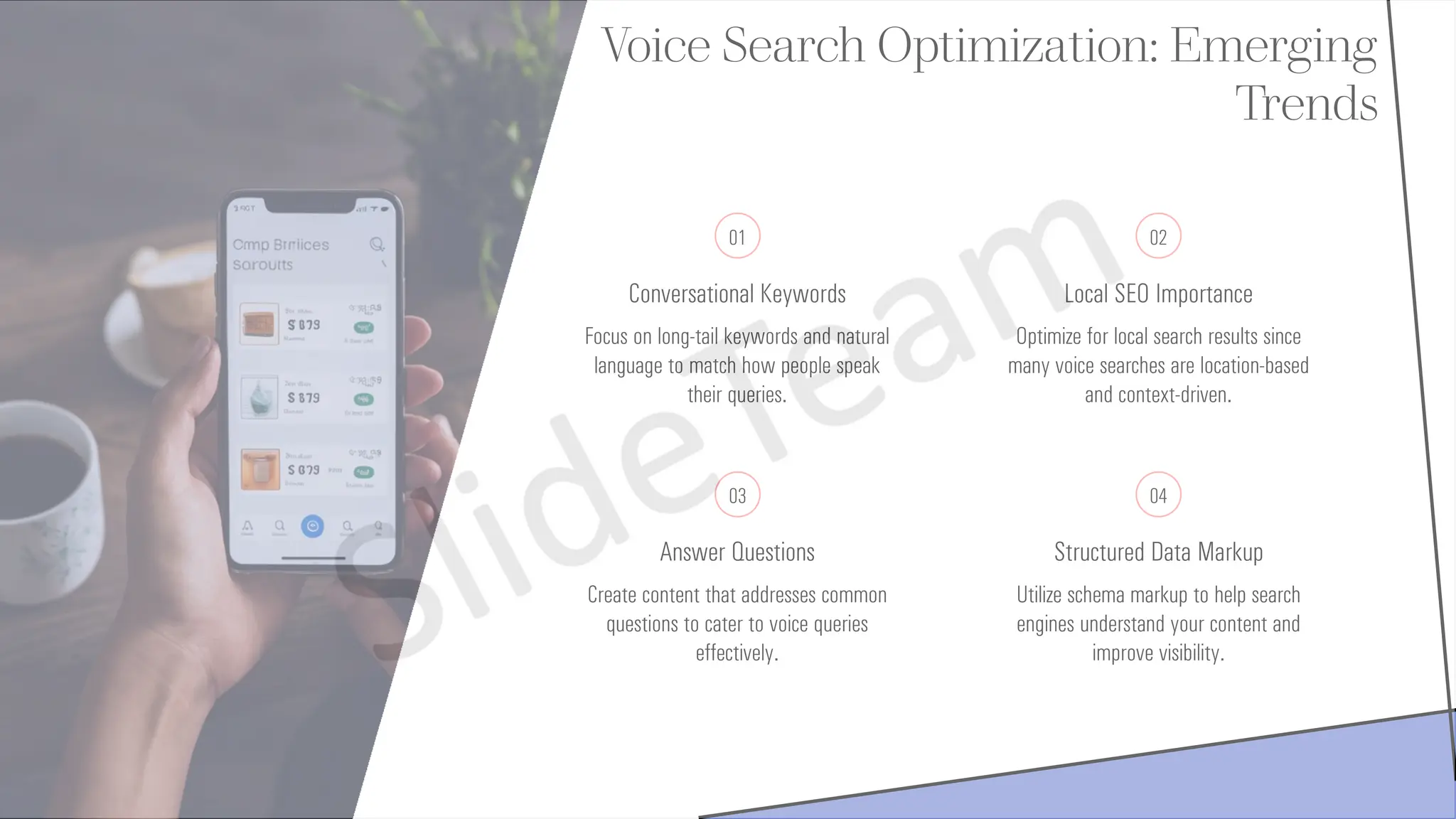 Voice Search Optimization: Emerging
Trends
01
Conversational Keywords
Focus on long-tail keywords and natural
language to match how people speak
their queries.
02
Local SEO Importance
Optimize for local search results since
many voice searches are location-based
and context-driven.
03
Answer Questions
Create content that addresses common
questions to cater to voice queries
effectively.
04
Structured Data Markup
Utilize schema markup to help search
engines understand your content and
improve visibility.
 