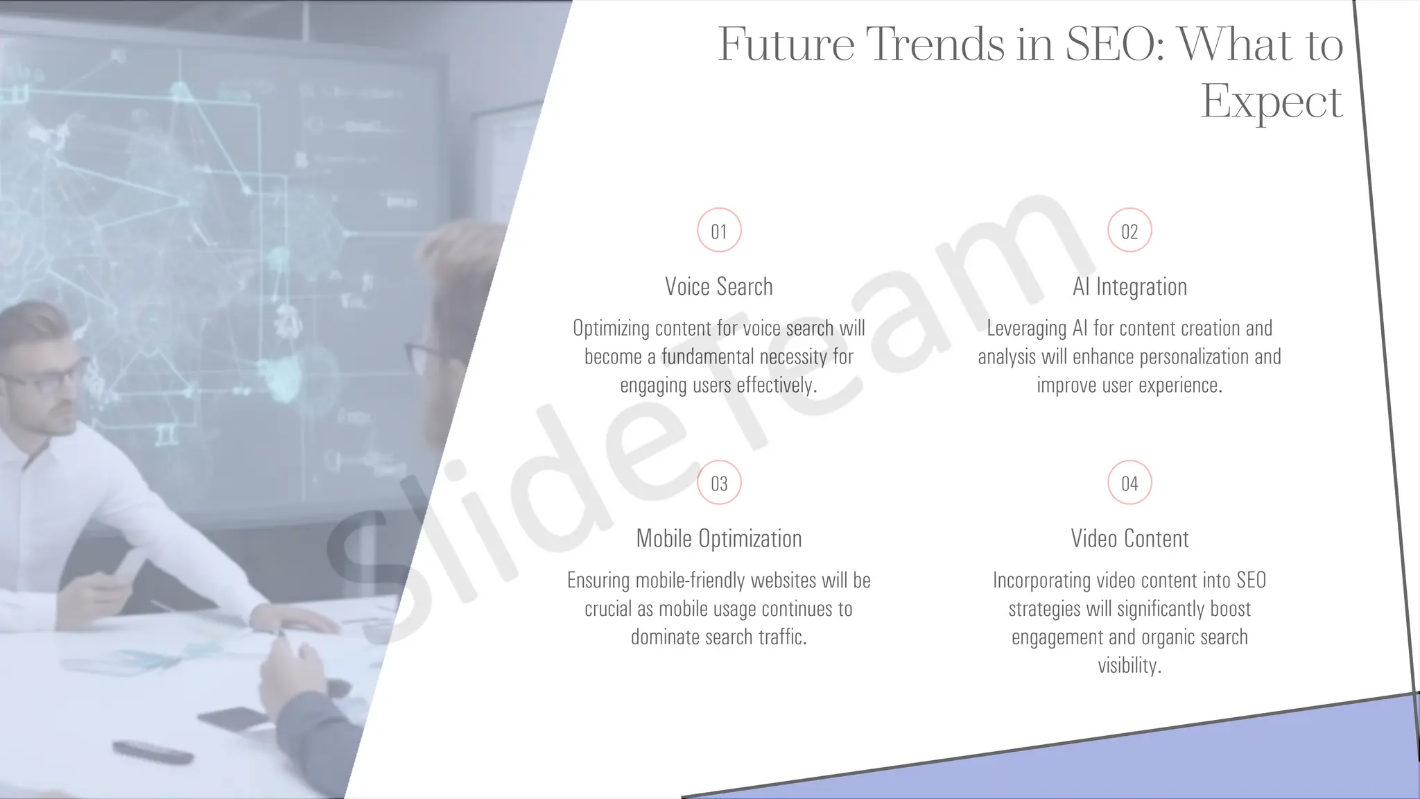 Future Trends in SEO: What to
Expect
01
Voice Search
Optimizing content for voice search will
become a fundamental necessity for
engaging users effectively.
02
AI Integration
Leveraging AI for content creation and
analysis will enhance personalization and
improve user experience.
03
Mobile Optimization
Ensuring mobile-friendly websites will be
crucial as mobile usage continues to
dominate search traffic.
04
Video Content
Incorporating video content into SEO
strategies will significantly boost
engagement and organic search
visibility.
 