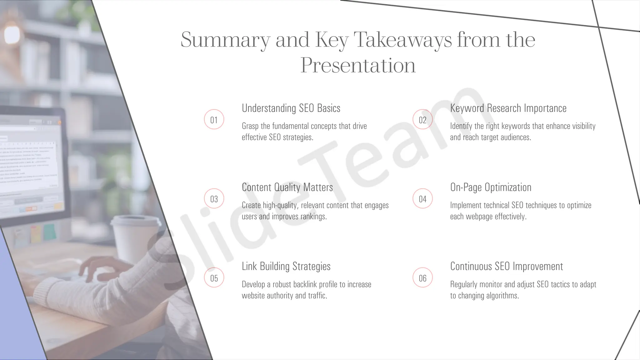 Summary and Key Takeaways from the
Presentation
01
Understanding SEO Basics
Grasp the fundamental concepts that drive
effective SEO strategies.
02
Keyword Research Importance
Identify the right keywords that enhance visibility
and reach target audiences.
03
Content Quality Matters
Create high-quality, relevant content that engages
users and improves rankings.
04
On-Page Optimization
Implement technical SEO techniques to optimize
each webpage effectively.
05
Link Building Strategies
Develop a robust backlink profile to increase
website authority and traffic.
06
Continuous SEO Improvement
Regularly monitor and adjust SEO tactics to adapt
to changing algorithms.
 