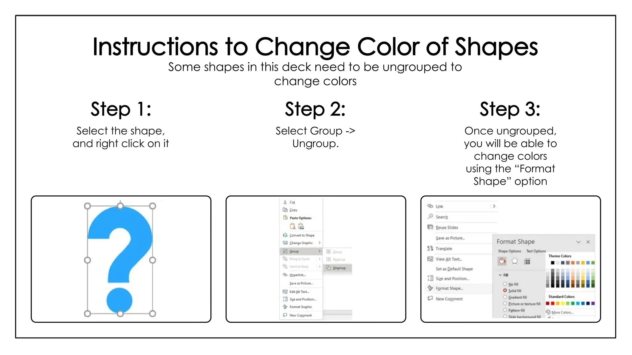 Instructions to Change Color of Shapes
Some shapes in this deck need to be ungrouped to
change colors
Step 1:
Select the shape,
and right click on it
Step 2:
Select Group ->
Ungroup.
Step 3:
Once ungrouped,
you will be able to
change colors
using the “Format
Shape” option
 