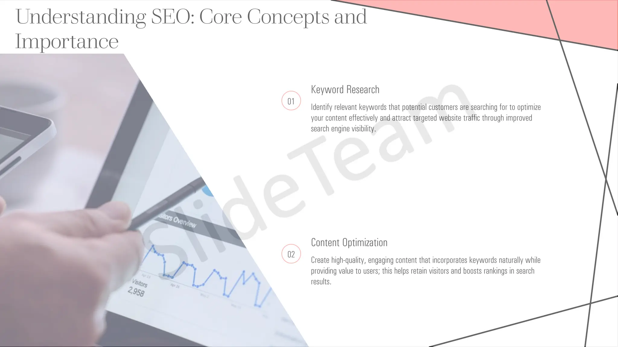 Understanding SEO: Core Concepts and
Importance
01
Keyword Research
Identify relevant keywords that potential customers are searching for to optimize
your content effectively and attract targeted website traffic through improved
search engine visibility.
02
Content Optimization
Create high-quality, engaging content that incorporates keywords naturally while
providing value to users; this helps retain visitors and boosts rankings in search
results.
 