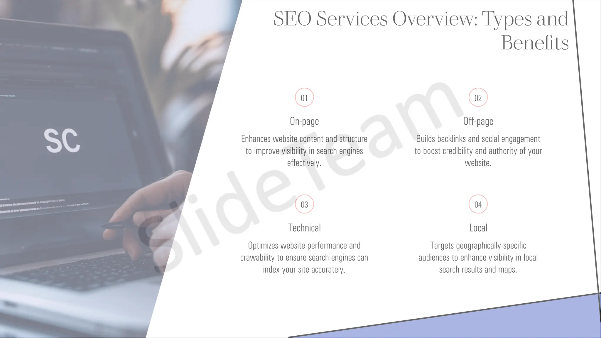 SEO Services Overview: Types and
Benefits
01
On-page
Enhances website content and structure
to improve visibility in search engines
effectively.
02
Off-page
Builds backlinks and social engagement
to boost credibility and authority of your
website.
03
Technical
Optimizes website performance and
crawability to ensure search engines can
index your site accurately.
04
Local
Targets geographically-specific
audiences to enhance visibility in local
search results and maps.
 