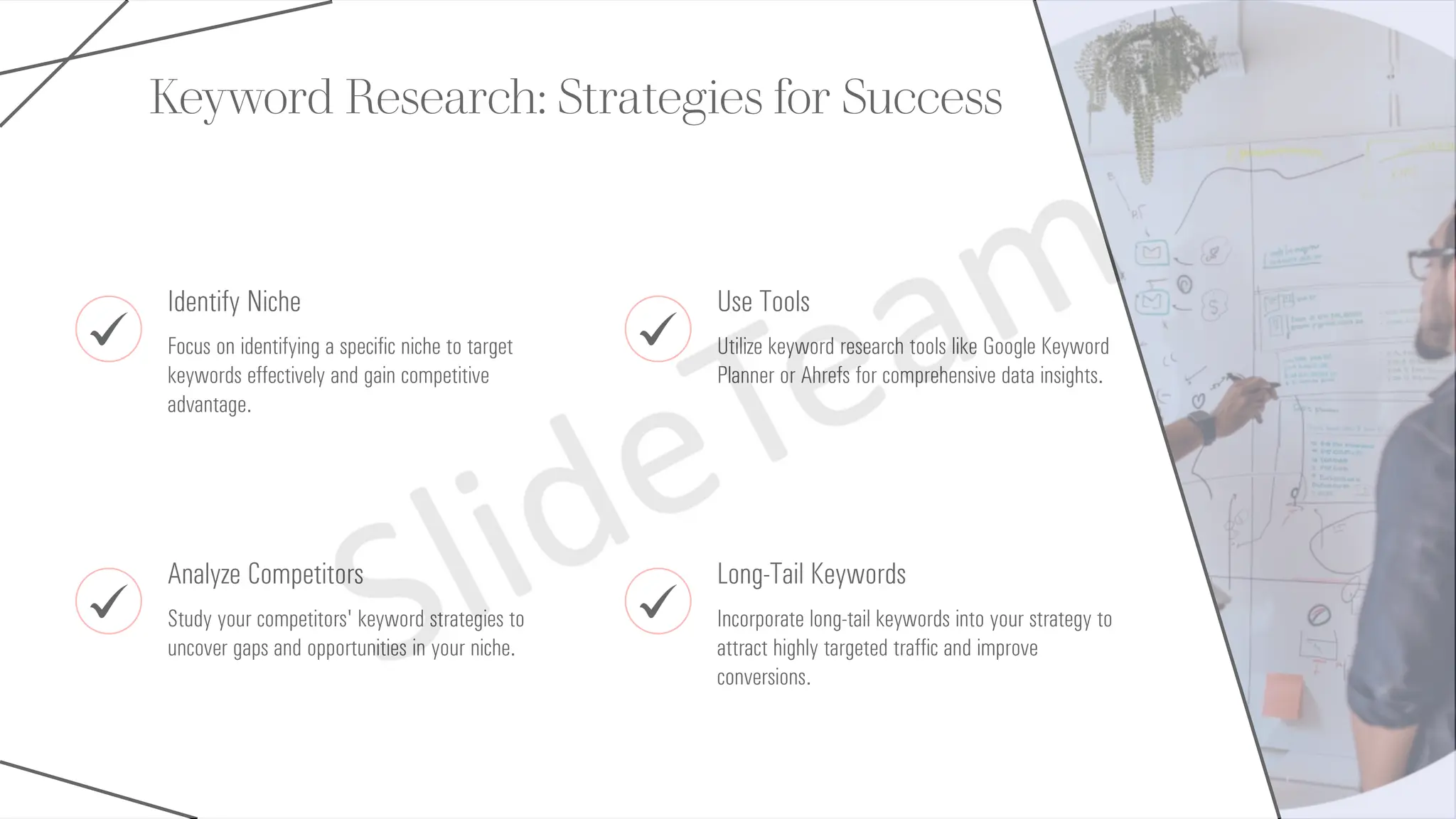 Keyword Research: Strategies for Success
Identify Niche
Focus on identifying a specific niche to target
keywords effectively and gain competitive
advantage.
Use Tools
Utilize keyword research tools like Google Keyword
Planner or Ahrefs for comprehensive data insights.
Analyze Competitors
Study your competitors' keyword strategies to
uncover gaps and opportunities in your niche.
Long-Tail Keywords
Incorporate long-tail keywords into your strategy to
attract highly targeted traffic and improve
conversions.
 