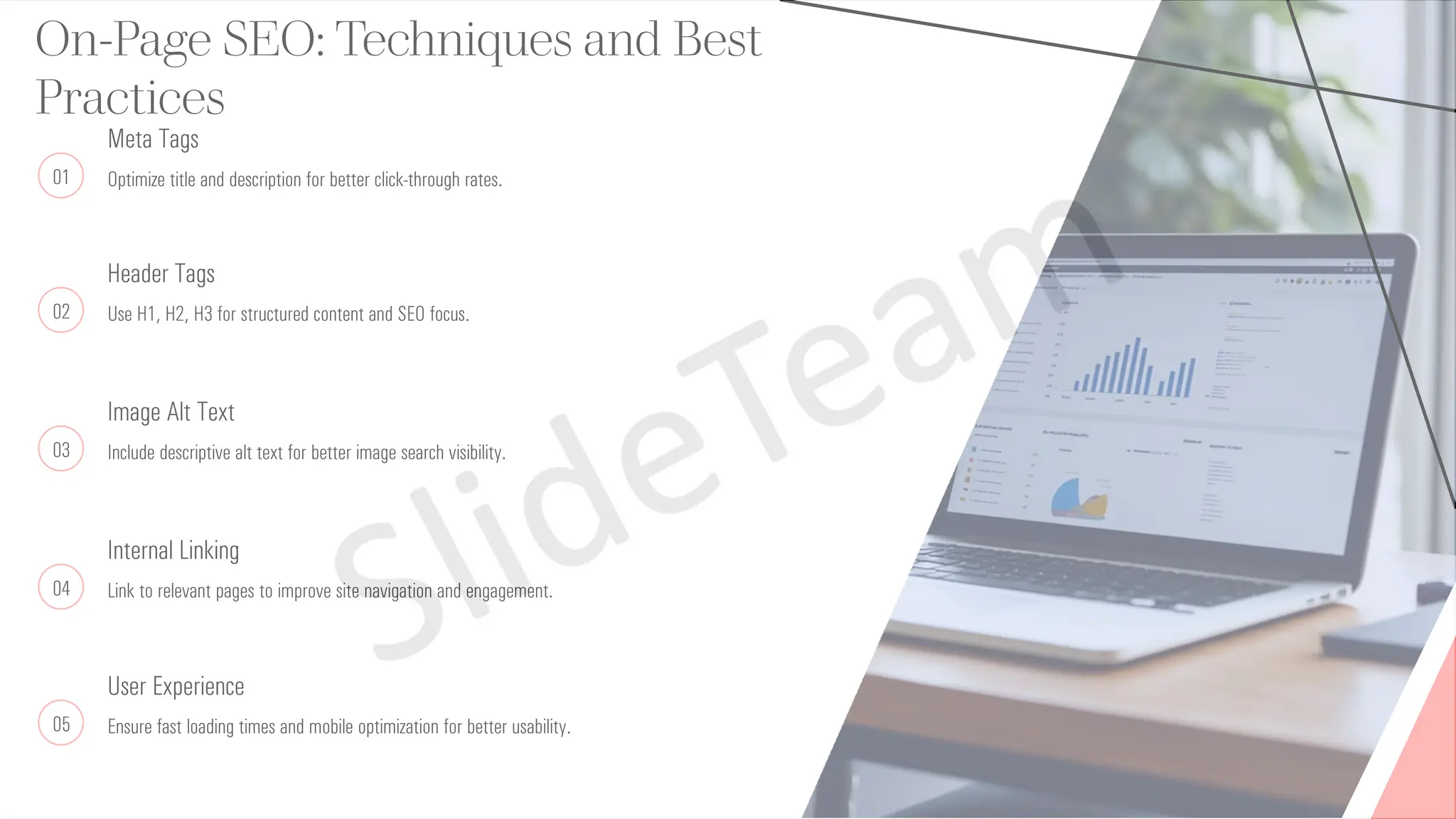 On-Page SEO: Techniques and Best
Practices
01
Meta Tags
Optimize title and description for better click-through rates.
02
Header Tags
Use H1, H2, H3 for structured content and SEO focus.
03
Image Alt Text
Include descriptive alt text for better image search visibility.
04
Internal Linking
Link to relevant pages to improve site navigation and engagement.
05
User Experience
Ensure fast loading times and mobile optimization for better usability.
 