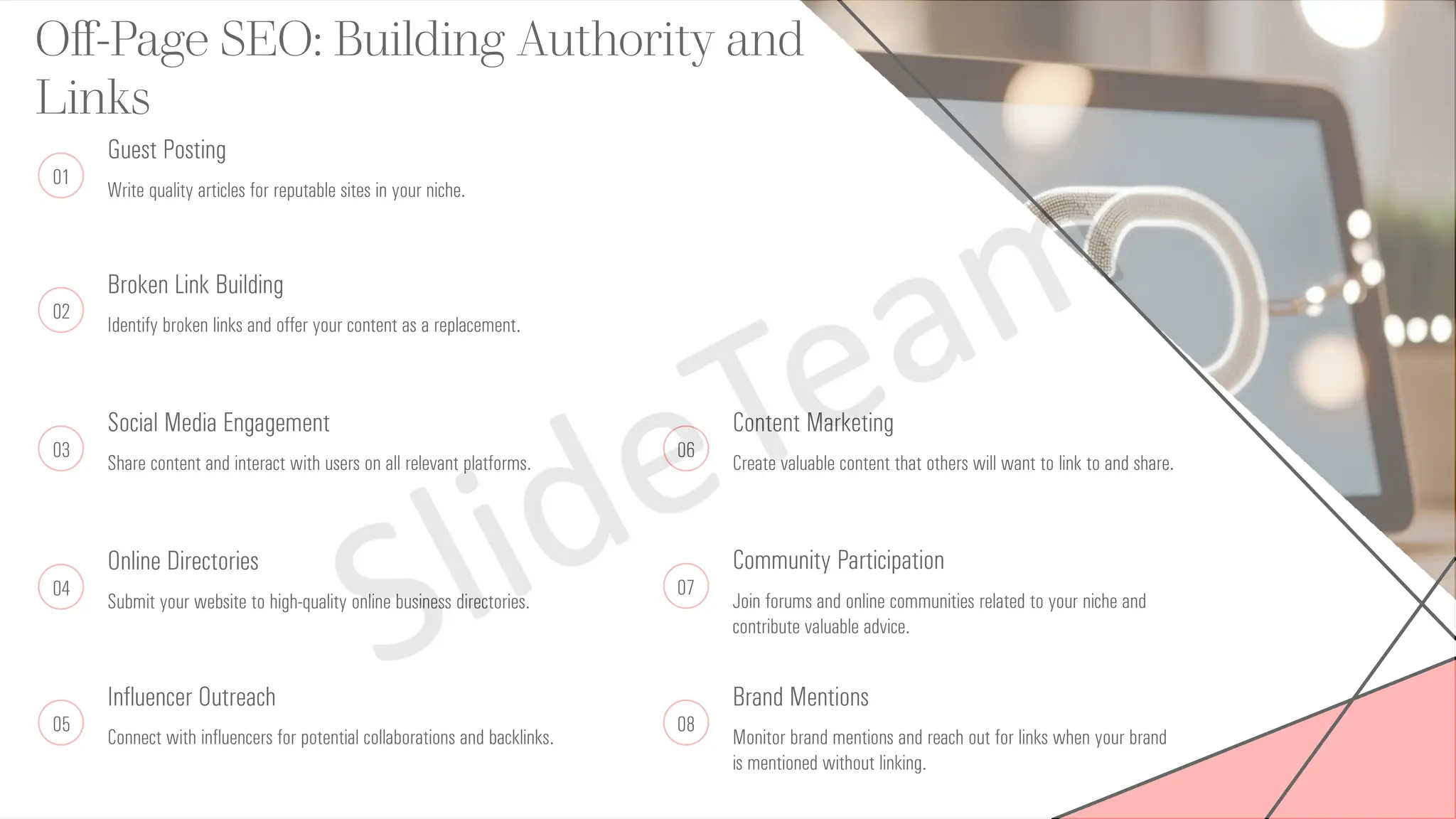 Off-Page SEO: Building Authority and
Links
01
Guest Posting
Write quality articles for reputable sites in your niche.
02
Broken Link Building
Identify broken links and offer your content as a replacement.
03
Social Media Engagement
Share content and interact with users on all relevant platforms.
04
Online Directories
Submit your website to high-quality online business directories.
05
Influencer Outreach
Connect with influencers for potential collaborations and backlinks.
Content Marketing
06
Create valuable content that others will want to link to and share.
07
Community Participation
Join forums and online communities related to your niche and
contribute valuable advice.
08
Brand Mentions
Monitor brand mentions and reach out for links when your brand
is mentioned without linking.
 