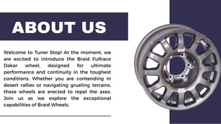 ABOUT US
Welcome to Tuner Stop! At the moment, we
are excited to introduce the Braid Fullrace
Dakar wheel, designed for ultimate
performance and continuity in the toughest
conditions. Whether you are contending in
desert rallies or navigating grueling terrains,
these wheels are erected to repel the axes.
Join us as we explore the exceptional
capabilities of Braid Wheels.
 