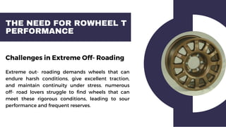 THE NEED FOR ROWHEEL T
PERFORMANCE
Challenges in Extreme Off- Roading
Extreme out- roading demands wheels that can
endure harsh conditions, give excellent traction,
and maintain continuity under stress. numerous
off- road lovers struggle to find wheels that can
meet these rigorous conditions, leading to sour
performance and frequent reserves.
 