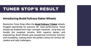 TUNER STOP'S RESULT
Introducing Braid Fullrace Dakar Wheels
Resolution Tuner Stop offers the Braid Fullrace T Dakar wheels,
finagled specifically for extreme off- road performance. These
wheels are drafted from high- strength materials , icing they can
handle the toughest terrains. With superior design and
engineering, Braid Wheels give exceptional continuity, traction,
and trustability, making them the perfect choice for serious off-
roaders and rally challengers.
 