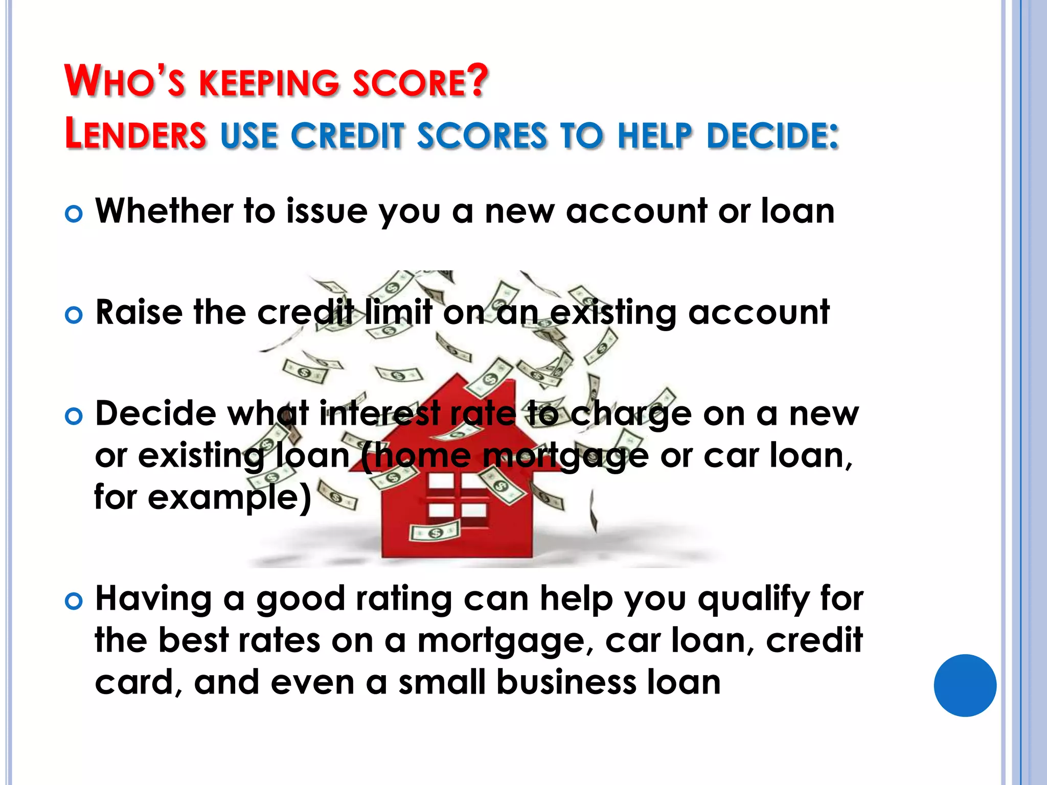 Who’s keeping score? Lenders use credit scores to help decide:Whether to issue you a new account or loanRaise the credit limit on an existing accountDecide what interest rate to charge on a new or existing loan (home mortgage or car loan, for example)Having a good rating can help you qualify for the best rates on a mortgage, car loan, credit card, and even a small business loan