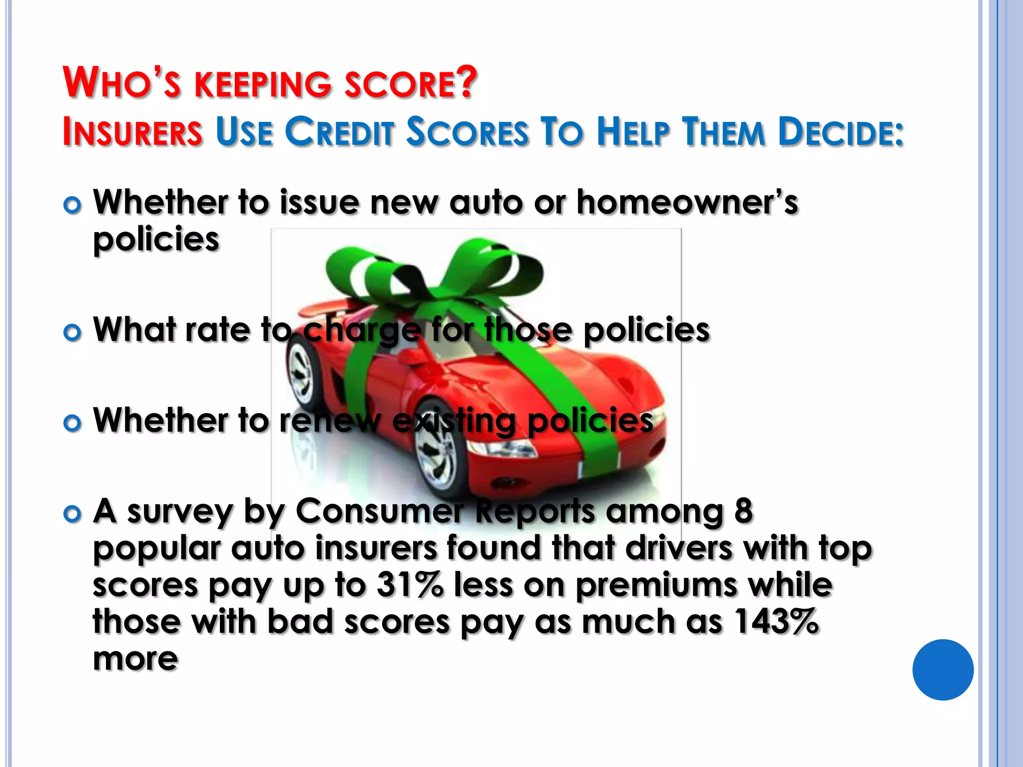 Who’s keeping score? Insurers Use Credit Scores To Help Them Decide:Whether to issue new auto or homeowner’s policiesWhat rate to charge for those policiesWhether to renew existing policiesA survey by Consumer Reports among 8 popular auto insurers found that drivers with top scores pay up to 31% less on premiums while those with bad scores pay as much as 143%  more
