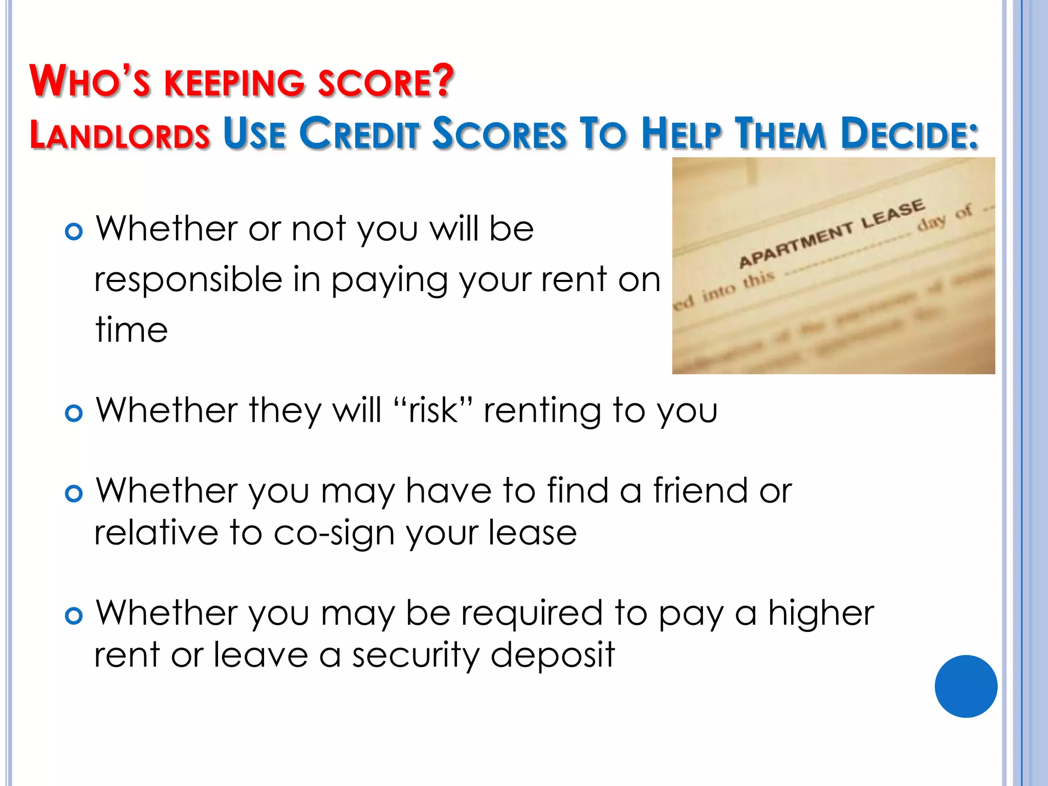 Who’s keeping score? Landlords Use Credit Scores To Help Them Decide:Whether or not you will be 	responsible in paying your rent on 	timeWhether they will “risk” renting to youWhether you may have to find a friend or relative to co-sign your leaseWhether you may be required to pay a higher rent or leave a security deposit