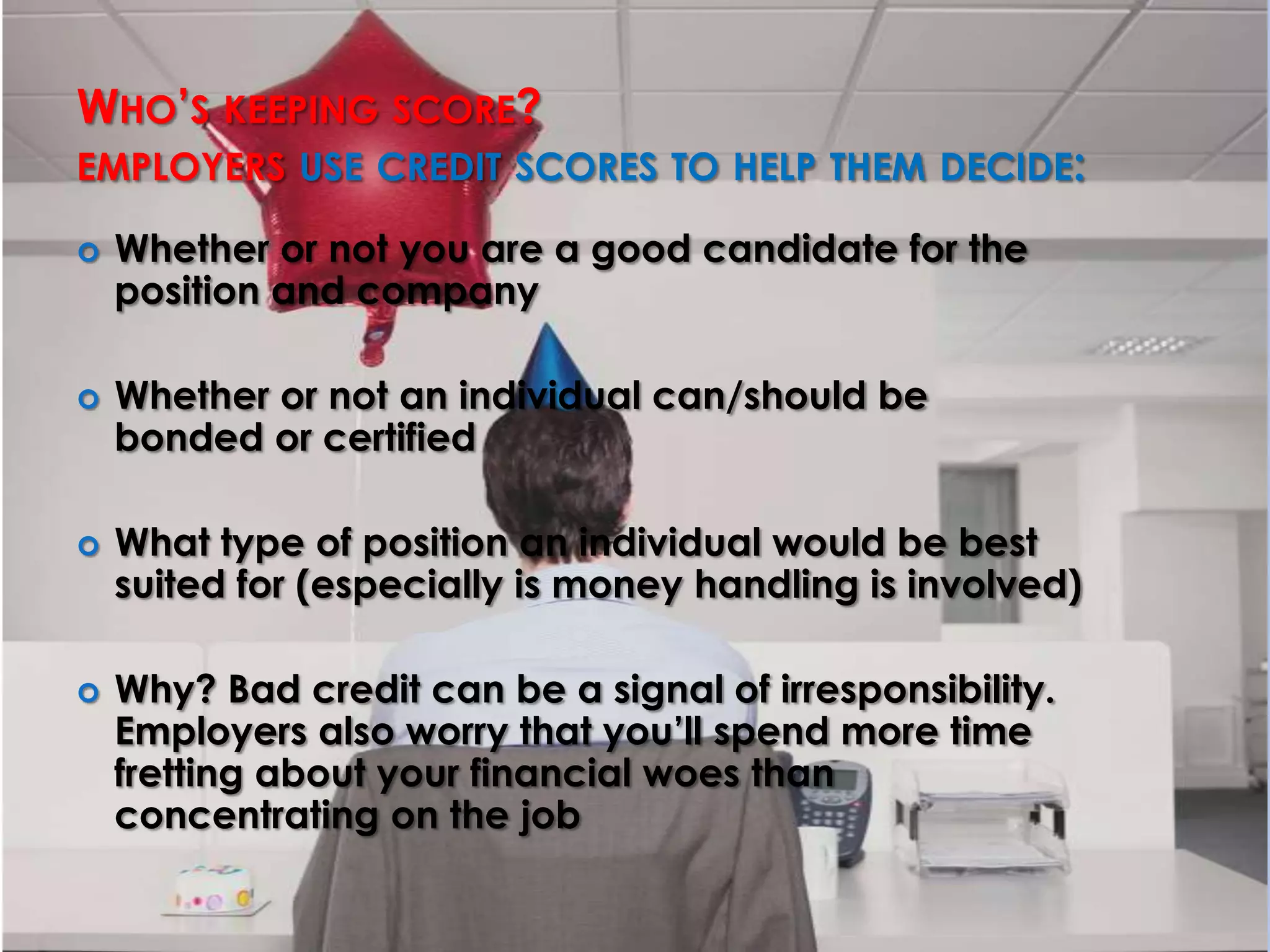 Who’s keeping score?employers use credit scores to help them decide: Whether or not you are a good candidate for the position and companyWhether or not an individual can/should be bonded or certifiedWhat type of position an individual would be best suited for (especially is money handling is involved)Why? Bad credit can be a signal of irresponsibility. Employers also worry that you’ll spend more time fretting about your financial woes than concentrating on the job
