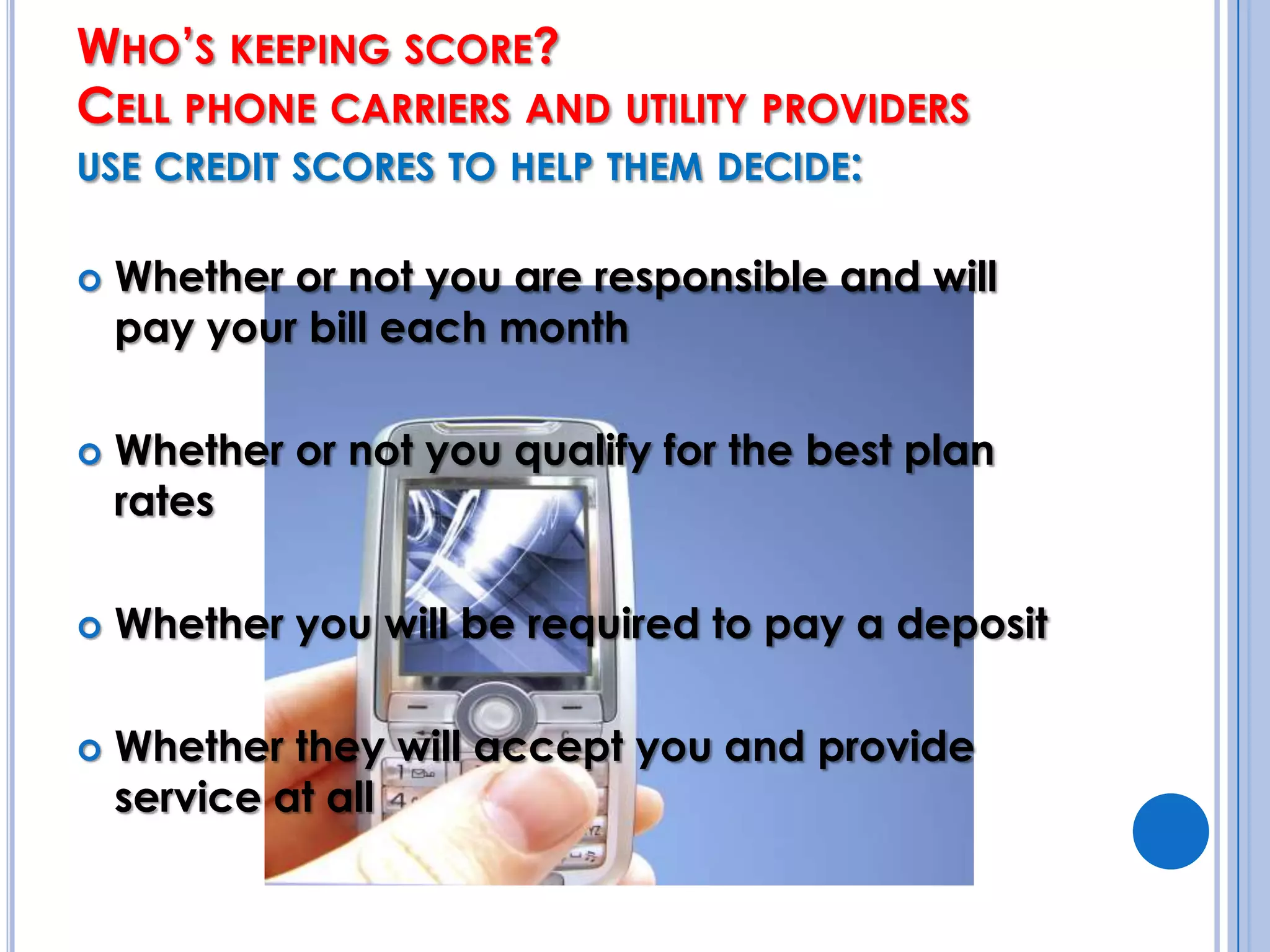 Who’s keeping score?Cell phone carriers and utility providers use credit scores to help them decide: Whether or not you are responsible and will pay your bill each monthWhether or not you qualify for the best plan ratesWhether you will be required to pay a depositWhether they will accept you and provide service at all