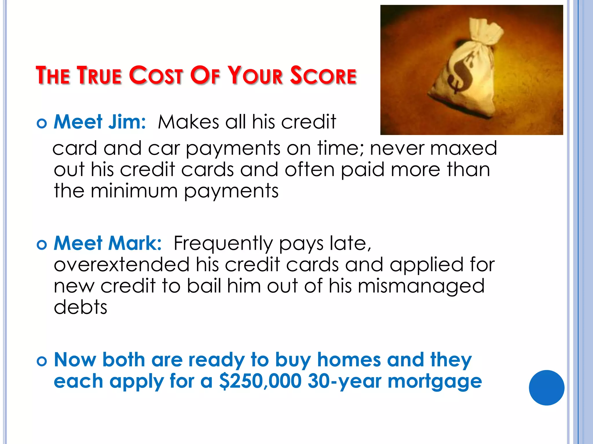 The True Cost Of Your Score Meet Jim:  Makes all his credit    card and car payments on time; never maxed out his credit cards and often paid more than the minimum paymentsMeet Mark:  Frequently pays late, overextended his credit cards and applied for new credit to bail him out of his mismanaged debtsNow both are ready to buy homes and they each apply for a $250,000 30-year mortgage