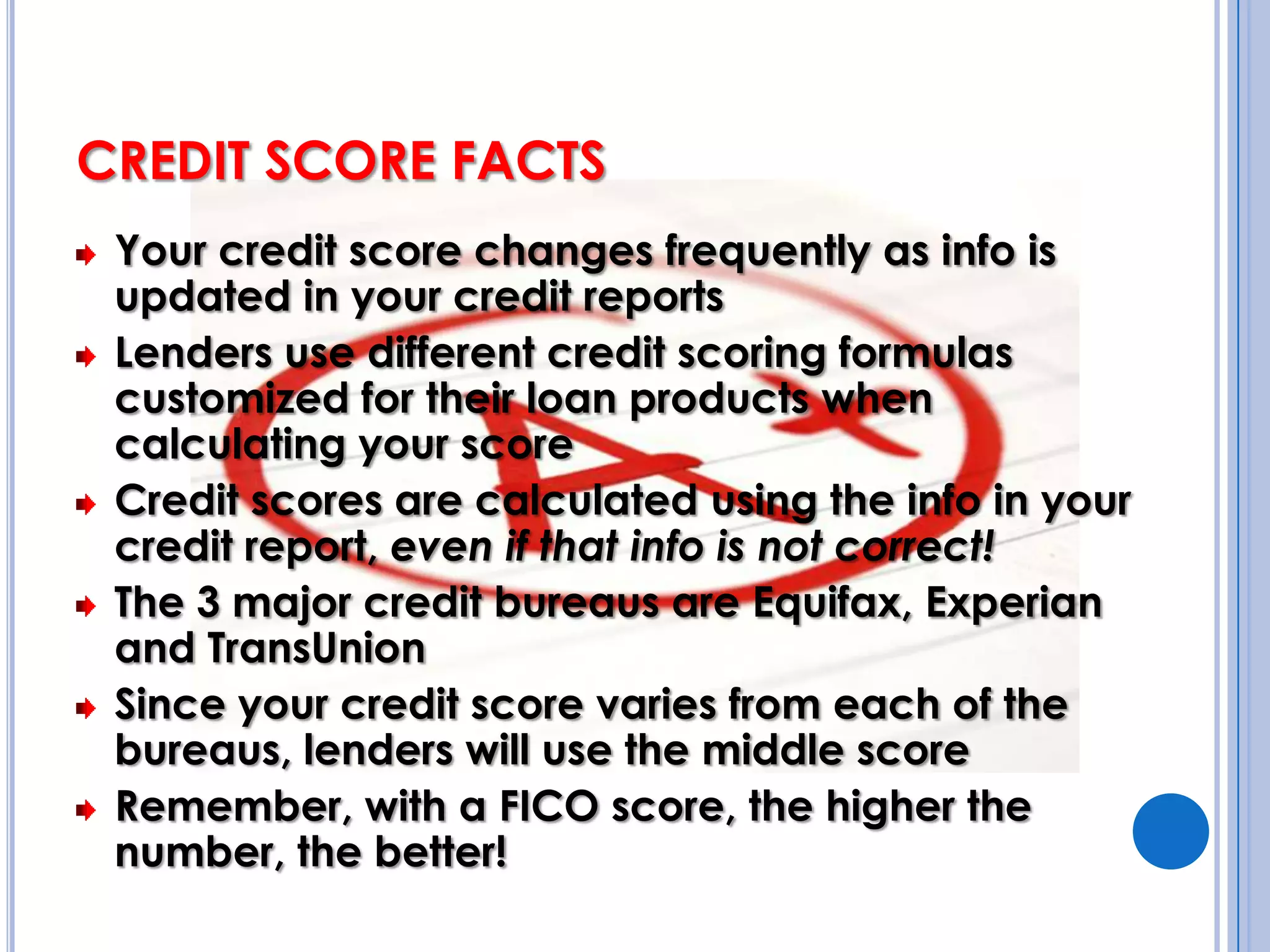 CREDIT SCORE FACTSYour credit score changes frequently as info is updated in your credit reportsLenders use different credit scoring formulas customized for their loan products when calculating your scoreCredit scores are calculated using the info in your credit report, even if that info is not correct!The 3 major credit bureaus are Equifax, Experian and TransUnionSince your credit score varies from each of the bureaus, lenders will use the middle scoreRemember, with a FICO score, the higher the number, the better!