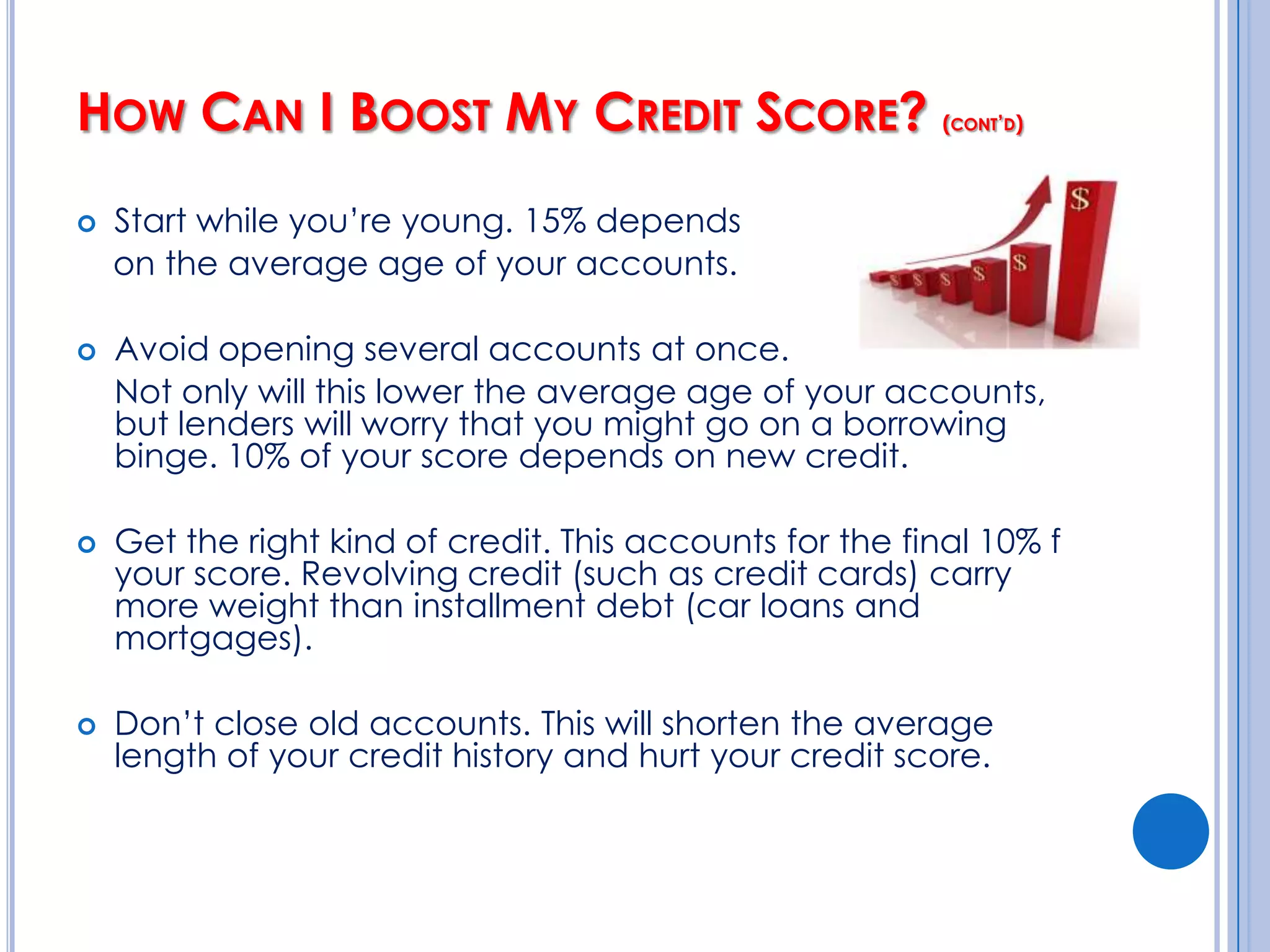 How Can I Boost My Credit Score?Always pay on time!  35% of your score depends on your payment history.Don’t max out your credit cards! 30% of your score is based on how much you owe.  You want to keep your “credit utilization” ratio – the % of your credit limit that you’ve actually used – no higher than 30% of your available credit.Pay off your balances in full every month.																															Cont’d