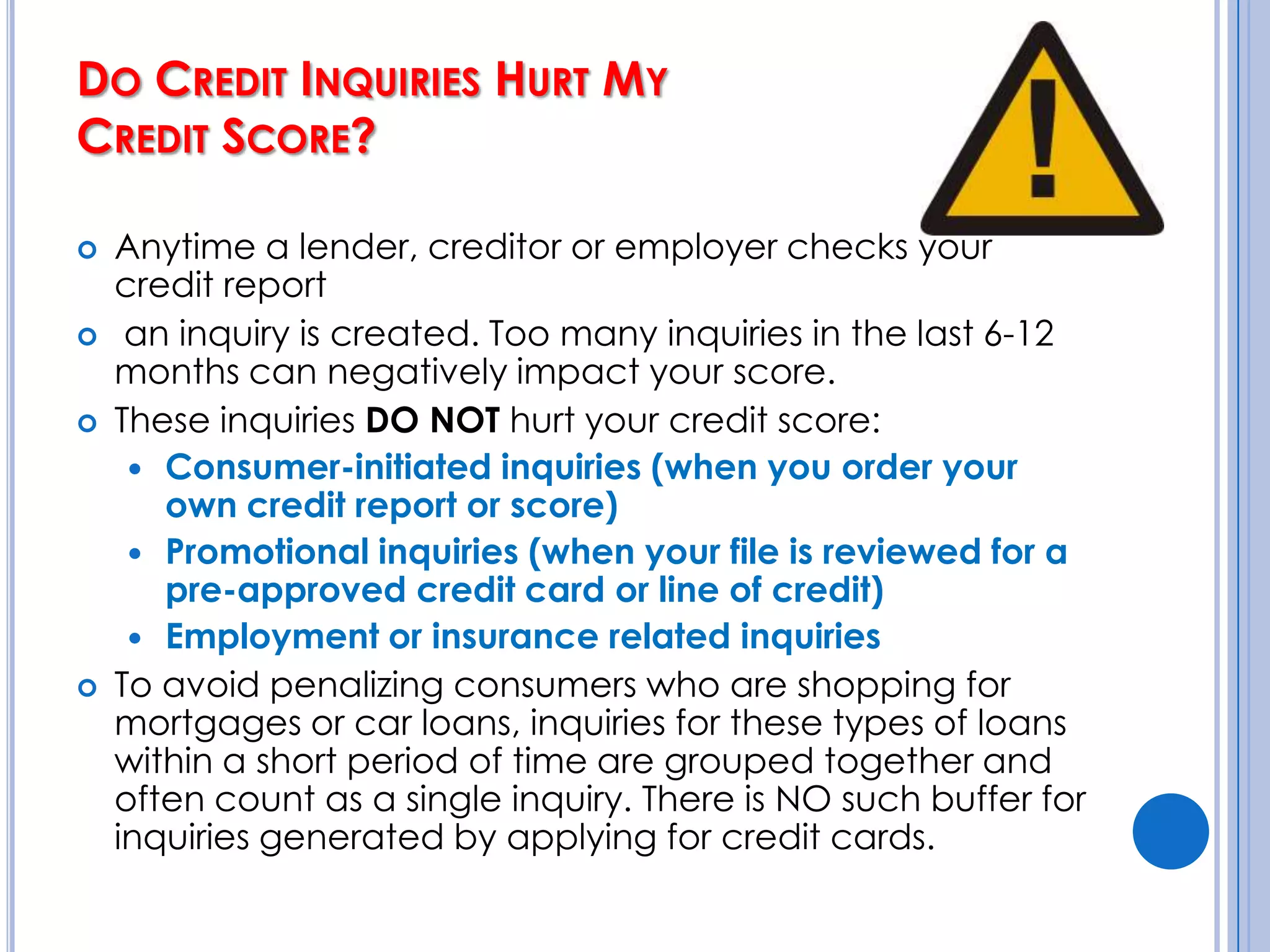 How Can I Boost My Credit Score? (cont’d)Start while you’re young. 15% depends     on the average age of your accounts.Avoid opening several accounts at once.  	Not only will this lower the average age of your accounts, but lenders will worry that you might go on a borrowing binge. 10% of your score depends on new credit.Get the right kind of credit. This accounts for the final 10% f your score. Revolving credit (such as credit cards) carry more weight than installment debt (car loans and mortgages).Don’t close old accounts. This will shorten the average length of your credit history and hurt your credit score.