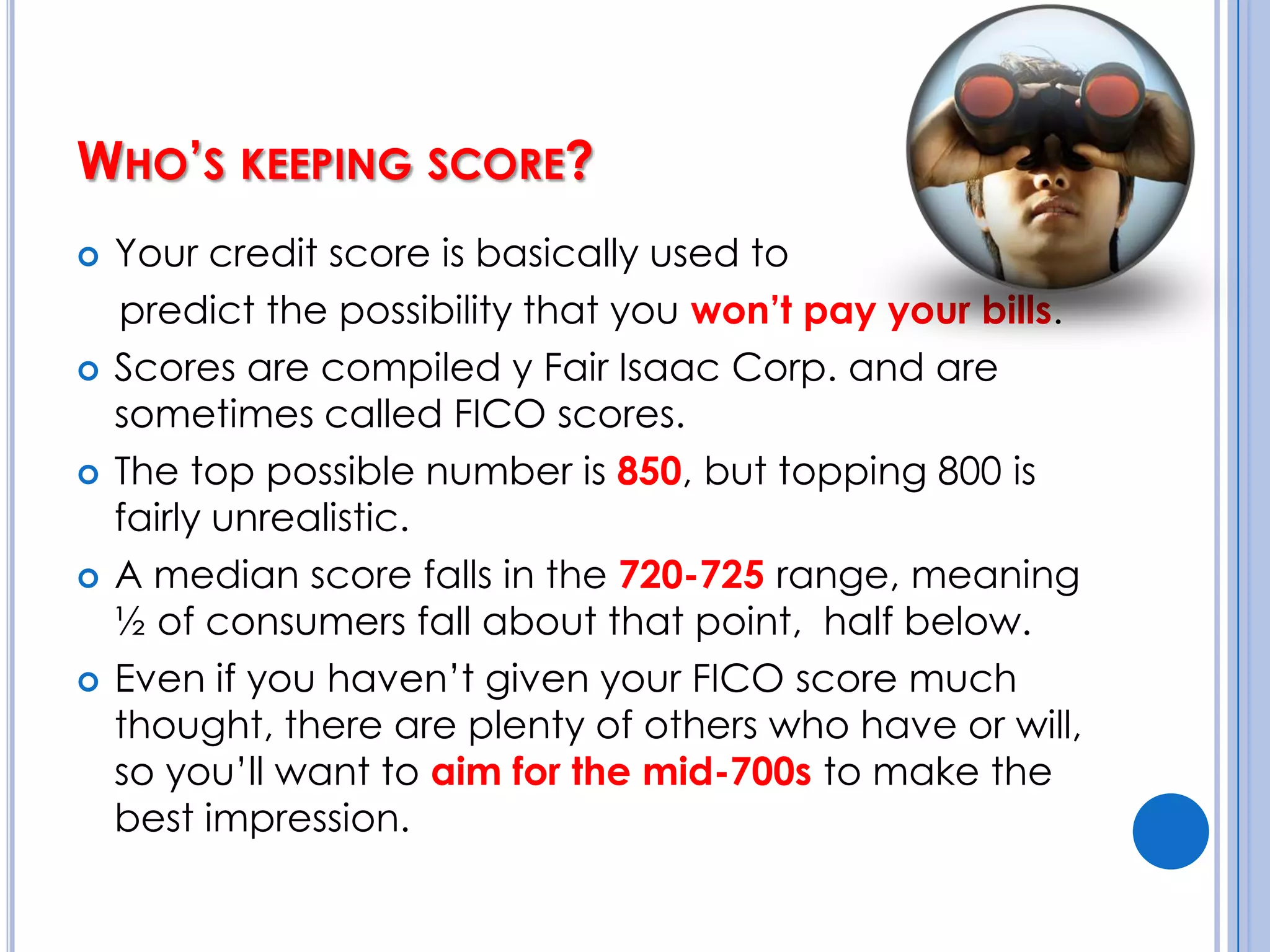 Who’s keeping score?Your credit score is basically used to     predict the possibility that you won’t pay your bills.Scores are compiled y Fair Isaac Corp. and are sometimes called FICO scores.The top possible number is 850, but topping 800 is fairly unrealistic.A median score falls in the 720-725 range, meaning ½ of consumers fall about that point,  half below.Even if you haven’t given your FICO score much thought, there are plenty of others who have or will, so you’ll want to aim for the mid-700s to make the best impression.  