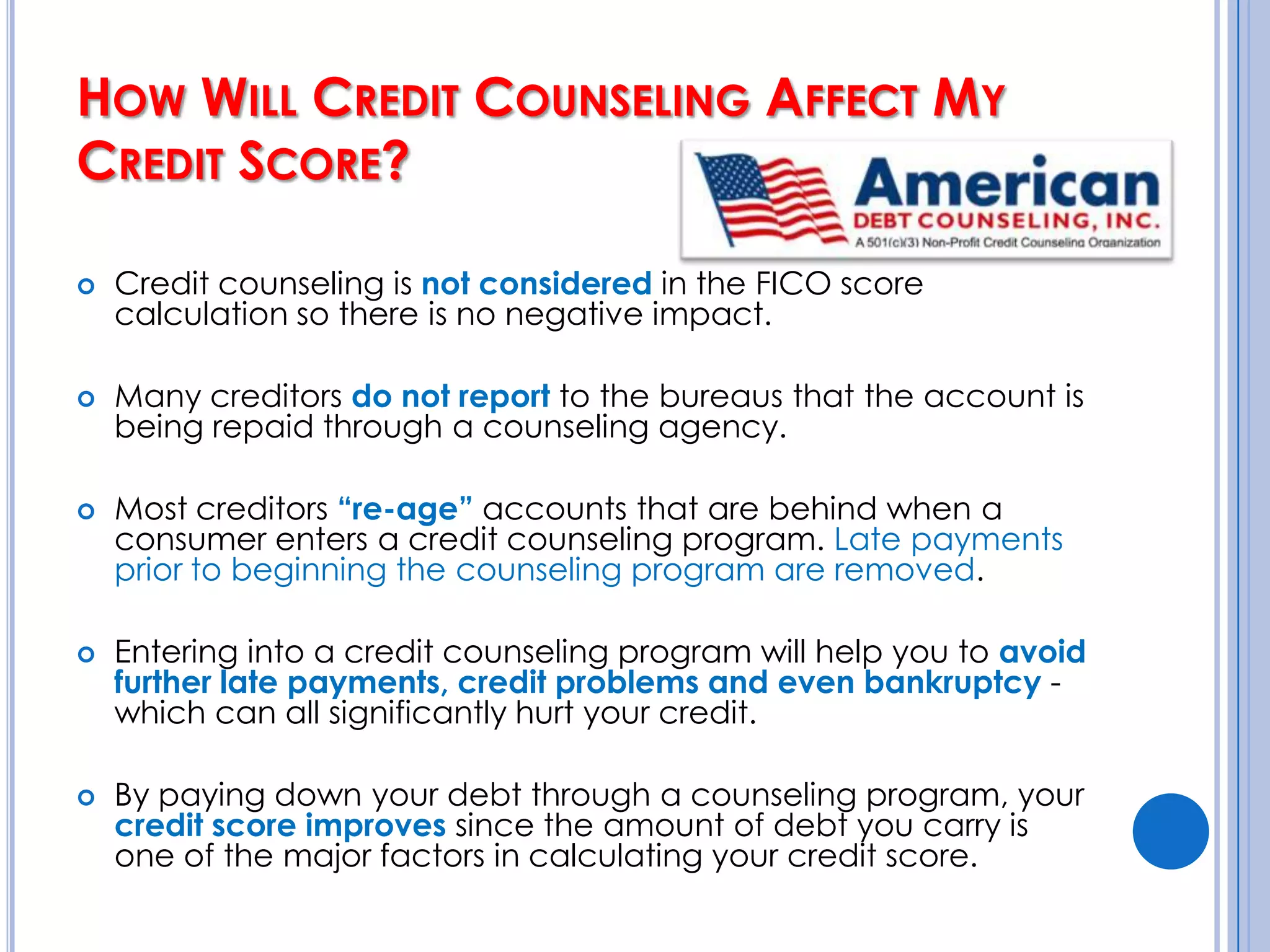 How Will Credit Counseling Affect My Credit Score?Many people worry that their credit will be damaged if they enter a debt management program through a credit counseling organization.  In fact, their credit score may actually improve if they successfully stick to the repayment plan.