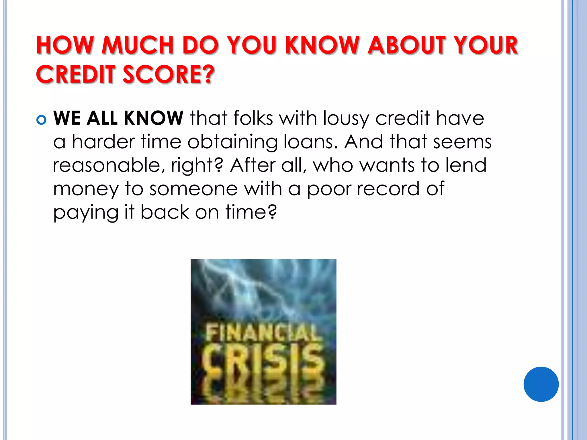 HOW MUCH DO YOU KNOW ABOUT YOUR CREDIT SCORE? WE ALL KNOW that folks with lousy credit have a harder time obtaining loans. And that seems reasonable, right? After all, who wants to lend money to someone with a poor record of paying it back on time?