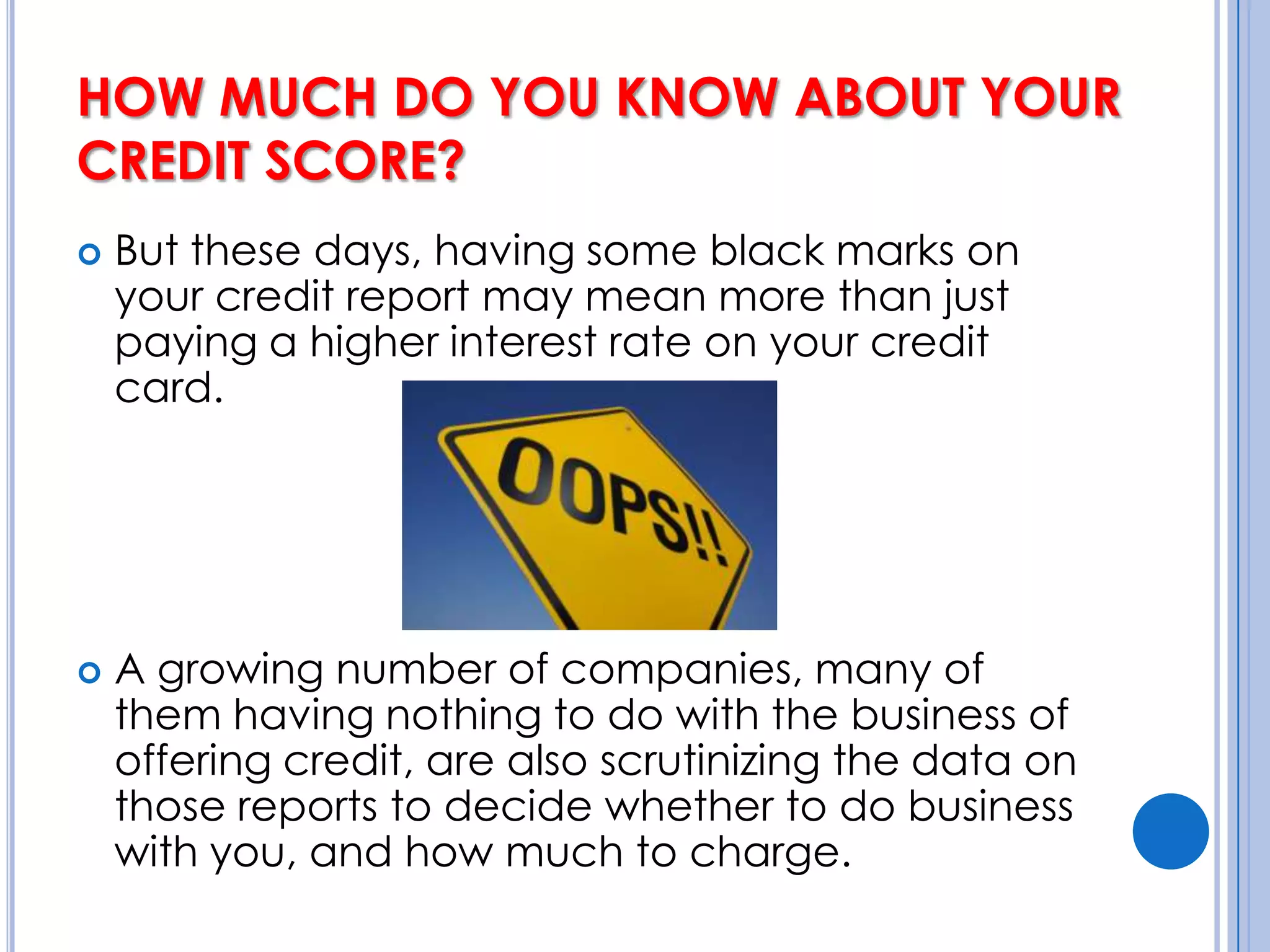 HOW MUCH DO YOU KNOW ABOUT YOUR CREDIT SCORE? But these days, having some black marks on your credit report may mean more than just paying a higher interest rate on your credit card. A growing number of companies, many of them having nothing to do with the business of offering credit, are also scrutinizing the data on those reports to decide whether to do business with you, and how much to charge.