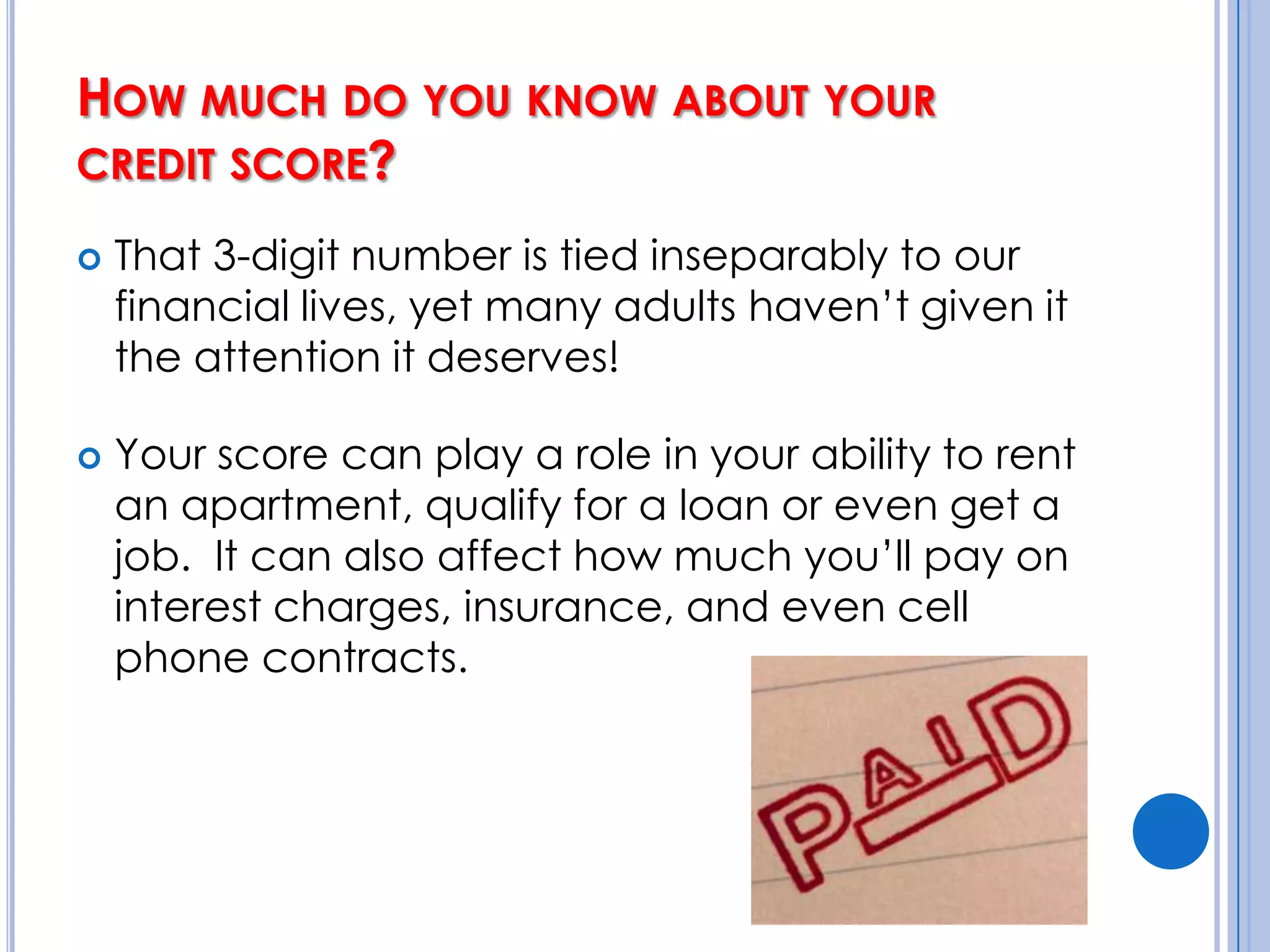 How much do you know about your credit score?That 3-digit number is tied inseparably to our financial lives, yet many adults haven’t given it the attention it deserves!Your score can play a role in your ability to rent an apartment, qualify for a loan or even get a job.  It can also affect how much you’ll pay on interest charges, insurance, and even cell phone contracts.