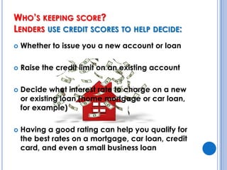 Who’s keeping score? Lenders use credit scores to help decide:Whether to issue you a new account or loanRaise the credit limit on an existing accountDecide what interest rate to charge on a new or existing loan (home mortgage or car loan, for example)Having a good rating can help you qualify for the best rates on a mortgage, car loan, credit card, and even a small business loan